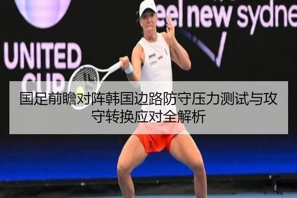 国足前瞻对阵韩国边路防守压力测试与攻守转换应对全解析