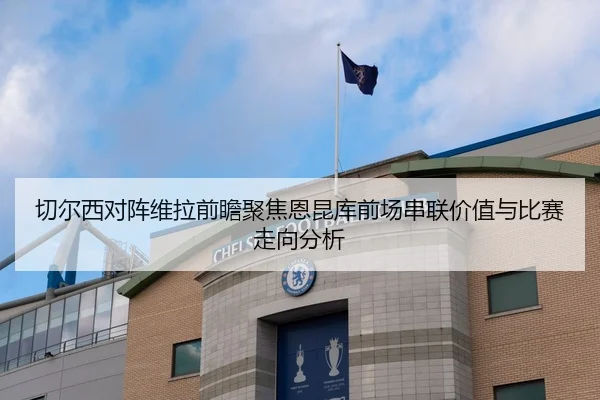 切尔西对阵维拉前瞻聚焦恩昆库前场串联价值与比赛走向分析